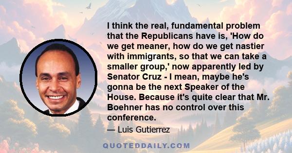 I think the real, fundamental problem that the Republicans have is, 'How do we get meaner, how do we get nastier with immigrants, so that we can take a smaller group,' now apparently led by Senator Cruz - I mean, maybe