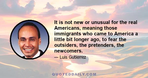 It is not new or unusual for the real Americans, meaning those immigrants who came to America a little bit longer ago, to fear the outsiders, the pretenders, the newcomers.