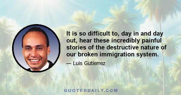 It is so difficult to, day in and day out, hear these incredibly painful stories of the destructive nature of our broken immigration system.