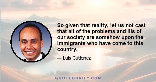 So given that reality, let us not cast that all of the problems and ills of our society are somehow upon the immigrants who have come to this country.