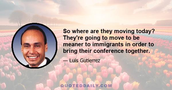 So where are they moving today? They're going to move to be meaner to immigrants in order to bring their conference together.