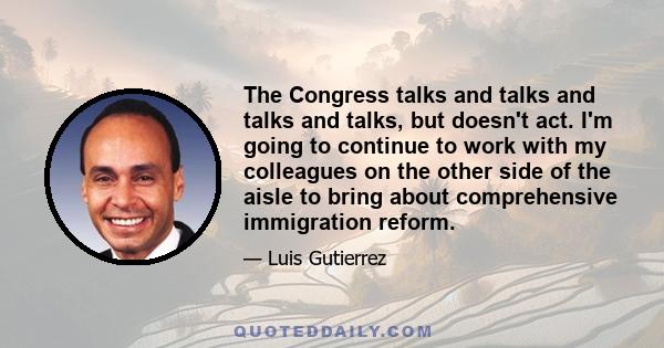 The Congress talks and talks and talks and talks, but doesn't act. I'm going to continue to work with my colleagues on the other side of the aisle to bring about comprehensive immigration reform.