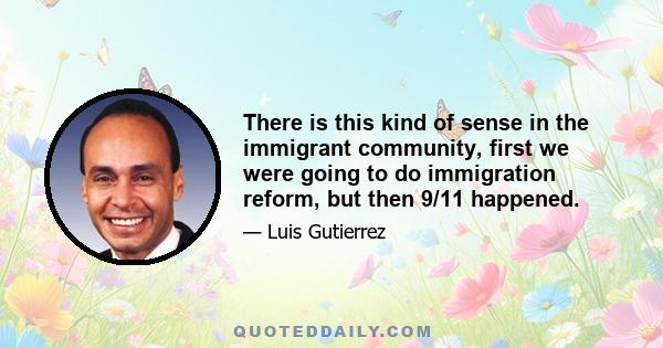 There is this kind of sense in the immigrant community, first we were going to do immigration reform, but then 9/11 happened.