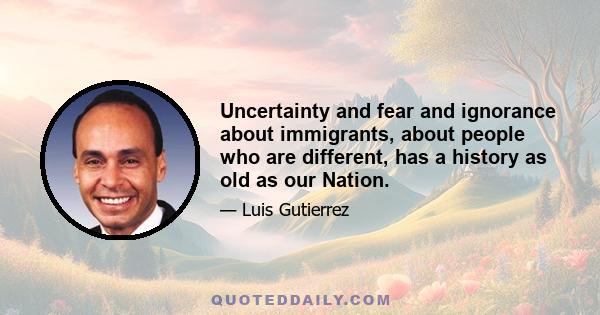 Uncertainty and fear and ignorance about immigrants, about people who are different, has a history as old as our Nation.