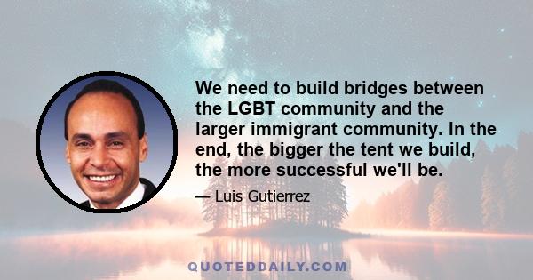 We need to build bridges between the LGBT community and the larger immigrant community. In the end, the bigger the tent we build, the more successful we'll be.