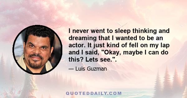 I never went to sleep thinking and dreaming that I wanted to be an actor. It just kind of fell on my lap and I said, Okay, maybe I can do this? Lets see..