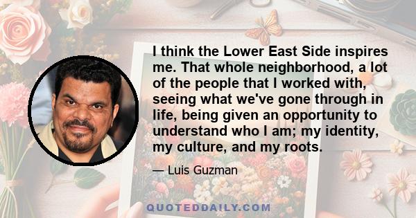 I think the Lower East Side inspires me. That whole neighborhood, a lot of the people that I worked with, seeing what we've gone through in life, being given an opportunity to understand who I am; my identity, my