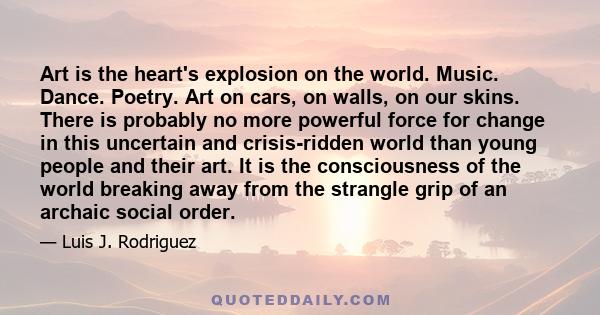 Art is the heart's explosion on the world. Music. Dance. Poetry. Art on cars, on walls, on our skins. There is probably no more powerful force for change in this uncertain and crisis-ridden world than young people and