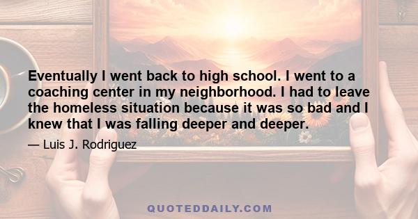 Eventually I went back to high school. I went to a coaching center in my neighborhood. I had to leave the homeless situation because it was so bad and I knew that I was falling deeper and deeper.