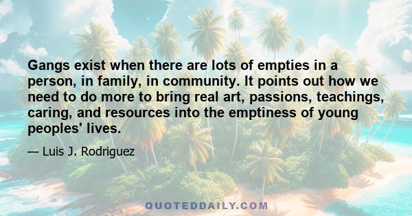 Gangs exist when there are lots of empties in a person, in family, in community. It points out how we need to do more to bring real art, passions, teachings, caring, and resources into the emptiness of young peoples'