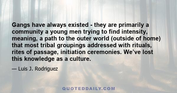 Gangs have always existed - they are primarily a community a young men trying to find intensity, meaning, a path to the outer world (outside of home) that most tribal groupings addressed with rituals, rites of passage,