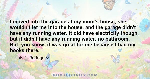 I moved into the garage at my mom's house, she wouldn't let me into the house, and the garage didn't have any running water. It did have electricity though, but it didn't have any running water, no bathroom. But, you