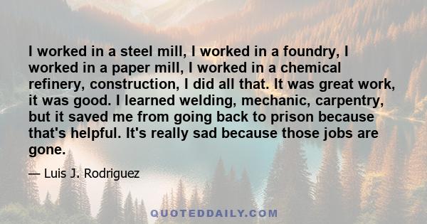 I worked in a steel mill, I worked in a foundry, I worked in a paper mill, I worked in a chemical refinery, construction, I did all that. It was great work, it was good. I learned welding, mechanic, carpentry, but it