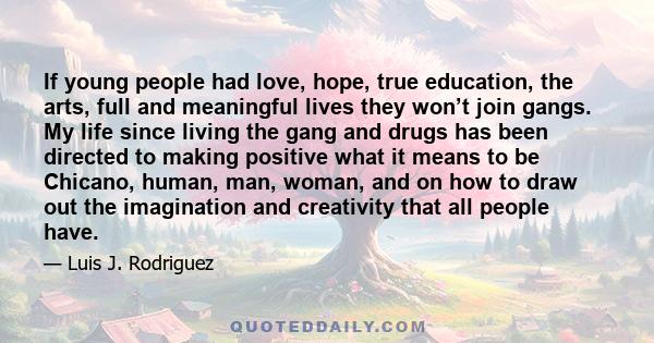 If young people had love, hope, true education, the arts, full and meaningful lives they won’t join gangs. My life since living the gang and drugs has been directed to making positive what it means to be Chicano, human, 