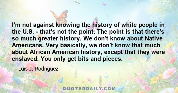 I'm not against knowing the history of white people in the U.S. - that's not the point. The point is that there's so much greater history. We don't know about Native Americans. Very basically, we don't know that much