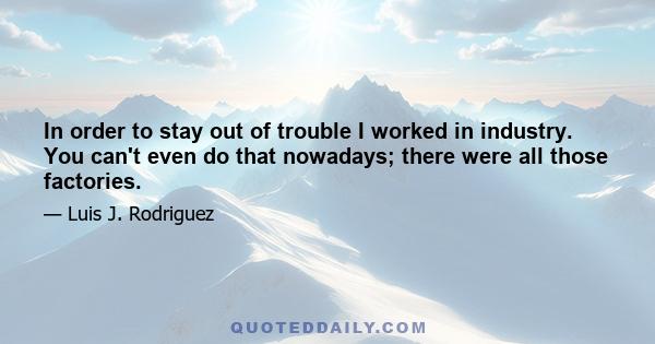 In order to stay out of trouble I worked in industry. You can't even do that nowadays; there were all those factories.