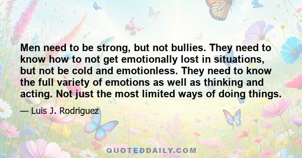 Men need to be strong, but not bullies. They need to know how to not get emotionally lost in situations, but not be cold and emotionless. They need to know the full variety of emotions as well as thinking and acting.