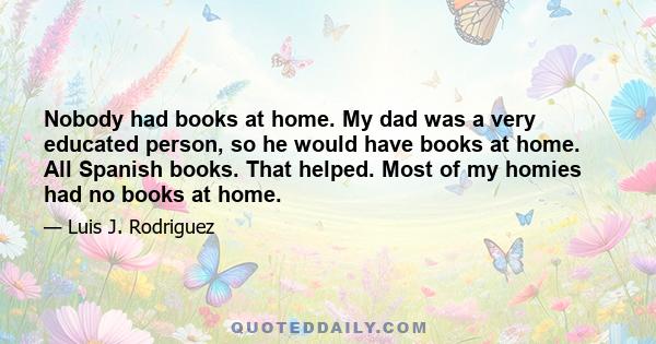 Nobody had books at home. My dad was a very educated person, so he would have books at home. All Spanish books. That helped. Most of my homies had no books at home.