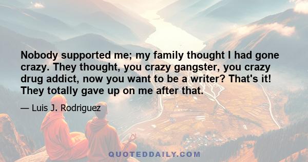 Nobody supported me; my family thought I had gone crazy. They thought, you crazy gangster, you crazy drug addict, now you want to be a writer? That's it! They totally gave up on me after that.