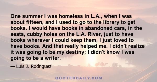 One summer I was homeless in L.A., when I was about fifteen, and I used to go to the library to get books. I would have books in abandoned cars, in the seats, cubby holes on the L.A. River, just to have books wherever I 