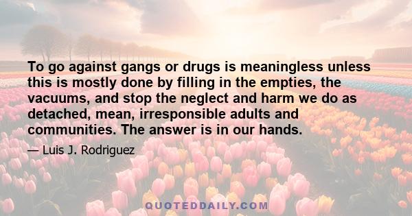 To go against gangs or drugs is meaningless unless this is mostly done by filling in the empties, the vacuums, and stop the neglect and harm we do as detached, mean, irresponsible adults and communities. The answer is