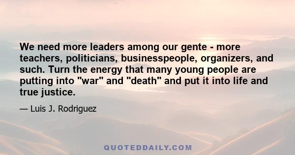 We need more leaders among our gente - more teachers, politicians, businesspeople, organizers, and such. Turn the energy that many young people are putting into war and death and put it into life and true justice.