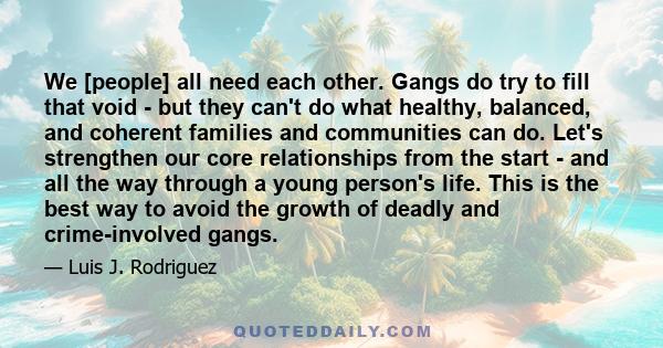 We [people] all need each other. Gangs do try to fill that void - but they can't do what healthy, balanced, and coherent families and communities can do. Let's strengthen our core relationships from the start - and all