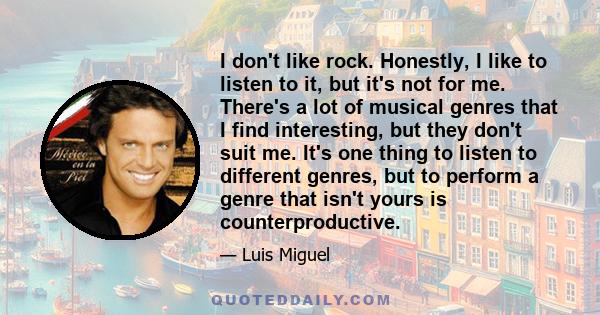 I don't like rock. Honestly, I like to listen to it, but it's not for me. There's a lot of musical genres that I find interesting, but they don't suit me. It's one thing to listen to different genres, but to perform a