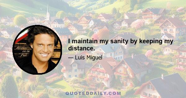 I maintain my sanity by keeping my distance.