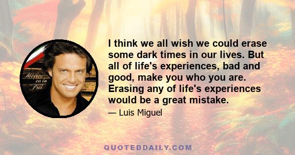 I think we all wish we could erase some dark times in our lives. But all of life's experiences, bad and good, make you who you are. Erasing any of life's experiences would be a great mistake.