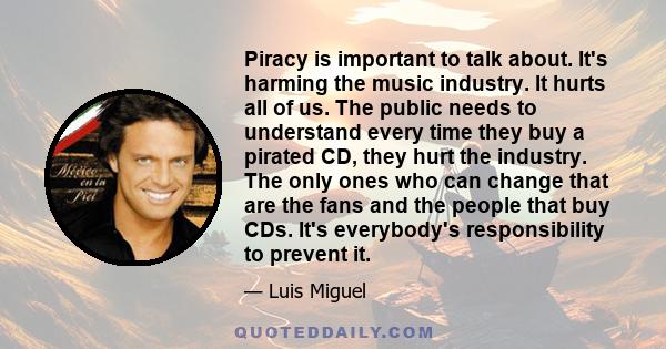 Piracy is important to talk about. It's harming the music industry. It hurts all of us. The public needs to understand every time they buy a pirated CD, they hurt the industry. The only ones who can change that are the