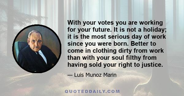 With your votes you are working for your future. It is not a holiday; it is the most serious day of work since you were born. Better to come in clothing dirty from work than with your soul filthy from having sold your