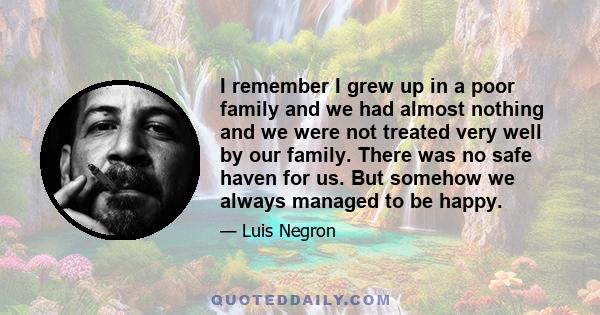 I remember I grew up in a poor family and we had almost nothing and we were not treated very well by our family. There was no safe haven for us. But somehow we always managed to be happy.