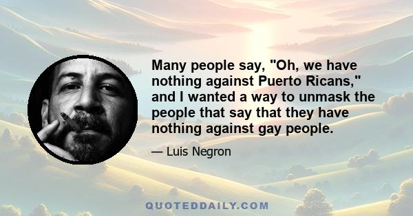 Many people say, Oh, we have nothing against Puerto Ricans, and I wanted a way to unmask the people that say that they have nothing against gay people.