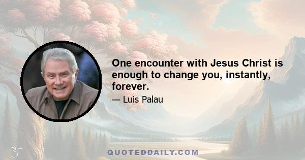 One encounter with Jesus Christ is enough to change you, instantly, forever.