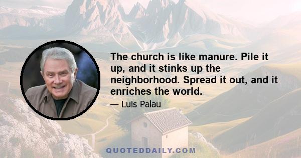 The church is like manure. Pile it up, and it stinks up the neighborhood. Spread it out, and it enriches the world.