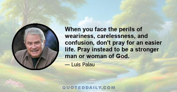 When you face the perils of weariness, carelessness, and confusion, don't pray for an easier life. Pray instead to be a stronger man or woman of God.