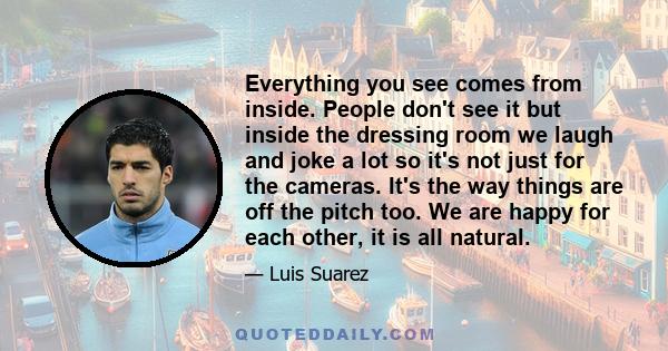 Everything you see comes from inside. People don't see it but inside the dressing room we laugh and joke a lot so it's not just for the cameras. It's the way things are off the pitch too. We are happy for each other, it 