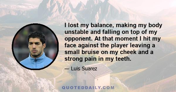 I lost my balance, making my body unstable and falling on top of my opponent. At that moment I hit my face against the player leaving a small bruise on my cheek and a strong pain in my teeth.