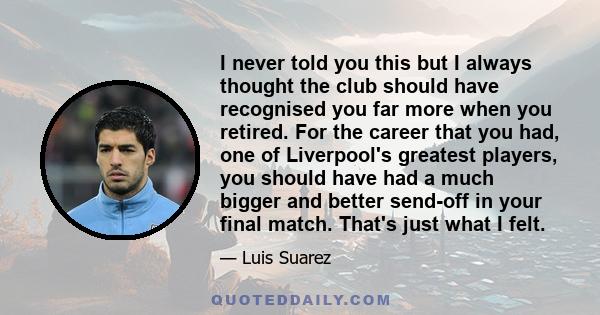 I never told you this but I always thought the club should have recognised you far more when you retired. For the career that you had, one of Liverpool's greatest players, you should have had a much bigger and better