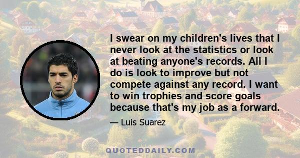 I swear on my children's lives that I never look at the statistics or look at beating anyone's records. All I do is look to improve but not compete against any record. I want to win trophies and score goals because