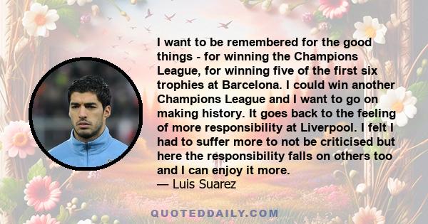 I want to be remembered for the good things - for winning the Champions League, for winning five of the first six trophies at Barcelona. I could win another Champions League and I want to go on making history. It goes