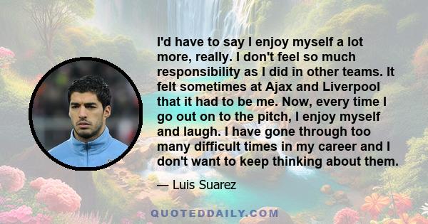 I'd have to say I enjoy myself a lot more, really. I don't feel so much responsibility as I did in other teams. It felt sometimes at Ajax and Liverpool that it had to be me. Now, every time I go out on to the pitch, I