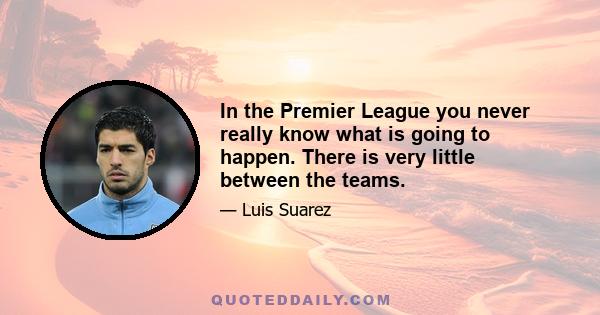 In the Premier League you never really know what is going to happen. There is very little between the teams.