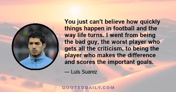 You just can't believe how quickly things happen in football and the way life turns. I went from being the bad guy, the worst player who gets all the criticism, to being the player who makes the difference and scores