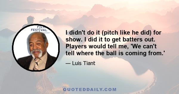 I didn't do it (pitch like he did) for show. I did it to get batters out. Players would tell me, 'We can't tell where the ball is coming from.'