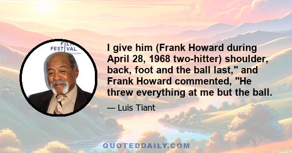 I give him (Frank Howard during April 28, 1968 two-hitter) shoulder, back, foot and the ball last, and Frank Howard commented, He threw everything at me but the ball.