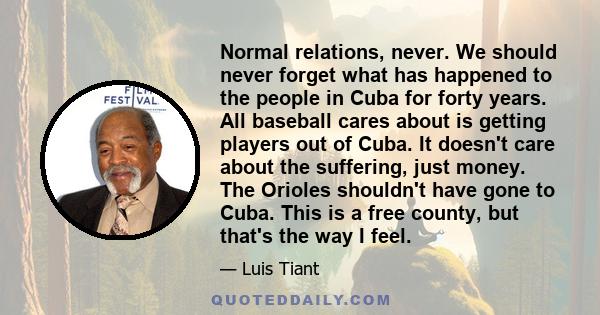 Normal relations, never. We should never forget what has happened to the people in Cuba for forty years. All baseball cares about is getting players out of Cuba. It doesn't care about the suffering, just money. The