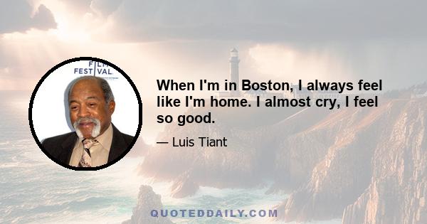 When I'm in Boston, I always feel like I'm home. I almost cry, I feel so good.