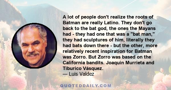 A lot of people don't realize the roots of Batman are really Latino. They don't go back to the bat god, the ones the Mayans had - they had one that was a bat man, they had sculptures of him, literally they had bats down 